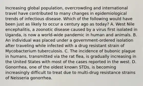 Increasing global population, overcrowding and international travel have contributed to many changes in epidemiological trends of infectious disease. Which of the following would have been just as likely to occur a century ago as today? A. West Nile encephalitis, a zoonotic disease caused by a virus first isolated in Uganda, is now a world-wide pandemic in human and animals. B. An individual was placed under a government-ordered isolation after traveling while infected with a drug resistant strain of Mycobacterium tuberculosis. C. The incidence of bubonic plague in humans, transmitted via the rat flea, is gradually increasing in the United States with most of the cases reported in the west. D. Gonorrhea, one of the oldest known STDs, is becoming increasingly difficult to treat due to multi-drug resistance strains of Neisseria gonorrhea.