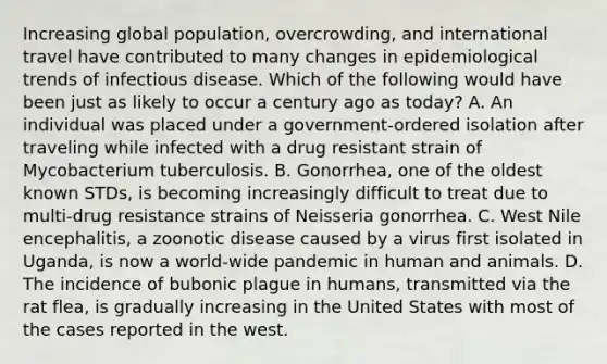 Increasing global population, overcrowding, and international travel have contributed to many changes in epidemiological trends of infectious disease. Which of the following would have been just as likely to occur a century ago as today? A. An individual was placed under a government-ordered isolation after traveling while infected with a drug resistant strain of Mycobacterium tuberculosis. B. Gonorrhea, one of the oldest known STDs, is becoming increasingly difficult to treat due to multi-drug resistance strains of Neisseria gonorrhea. C. West Nile encephalitis, a zoonotic disease caused by a virus first isolated in Uganda, is now a world-wide pandemic in human and animals. D. The incidence of bubonic plague in humans, transmitted via the rat flea, is gradually increasing in the United States with most of the cases reported in the west.