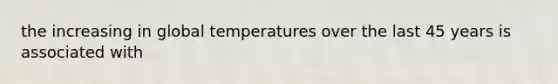 the increasing in global temperatures over the last 45 years is associated with