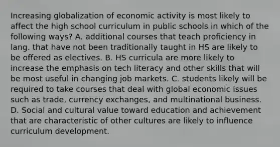 Increasing globalization of economic activity is most likely to affect the high school curriculum in public schools in which of the following ways? A. additional courses that teach proficiency in lang. that have not been traditionally taught in HS are likely to be offered as electives. B. HS curricula are more likely to increase the emphasis on tech literacy and other skills that will be most useful in changing job markets. C. students likely will be required to take courses that deal with global economic issues such as trade, currency exchanges, and multinational business. D. Social and cultural value toward education and achievement that are characteristic of other cultures are likely to influence curriculum development.