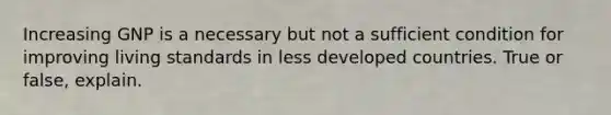 Increasing GNP is a necessary but not a sufficient condition for improving living standards in less developed countries. True or false, explain.