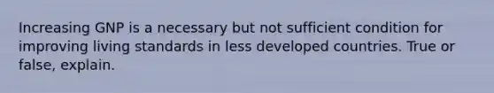 Increasing GNP is a necessary but not sufficient condition for improving living standards in less developed countries. True or false, explain.