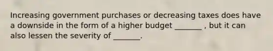 Increasing government purchases or decreasing taxes does have a downside in the form of a higher budget _______ , but it can also lessen the severity of _______.