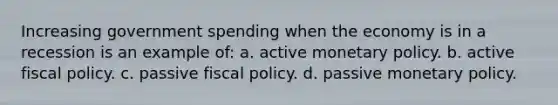 Increasing government spending when the economy is in a recession is an example of: a. active monetary policy. b. active fiscal policy. c. passive fiscal policy. d. passive monetary policy.