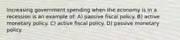 Increasing government spending when the economy is in a recession is an example of: A) passive fiscal policy. B) active monetary policy. C) active fiscal policy. D) passive monetary policy.