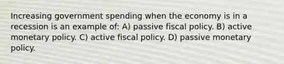 Increasing government spending when the economy is in a recession is an example of: A) passive fiscal policy. B) active monetary policy. C) active fiscal policy. D) passive monetary policy.