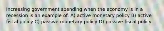 Increasing government spending when the economy is in a recession is an example of: A) active monetary policy B) active fiscal policy C) passive monetary policy D) passive fiscal policy