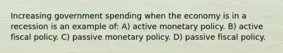 Increasing government spending when the economy is in a recession is an example of: A) active monetary policy. B) active fiscal policy. C) passive monetary policy. D) passive fiscal policy.