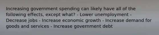 Increasing government spending can likely have all of the following effects, except what? - Lower unemployment - Decrease jobs - Increase economic growth - Increase demand for goods and services - Increase government debt