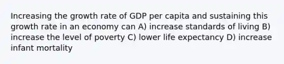 Increasing the growth rate of GDP per capita and sustaining this growth rate in an economy can A) increase standards of living B) increase the level of poverty C) lower life expectancy D) increase infant mortality