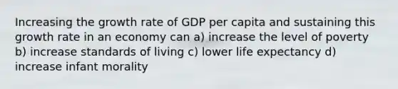 Increasing the growth rate of GDP per capita and sustaining this growth rate in an economy can a) increase the level of poverty b) increase standards of living c) lower life expectancy d) increase infant morality