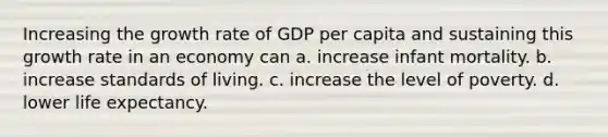 Increasing the growth rate of GDP per capita and sustaining this growth rate in an economy can a. increase infant mortality. b. increase standards of living. c. increase the level of poverty. d. lower life expectancy.