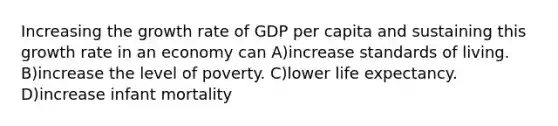 Increasing the growth rate of GDP per capita and sustaining this growth rate in an economy can A)increase standards of living. B)increase the level of poverty. C)lower life expectancy. D)increase infant mortality