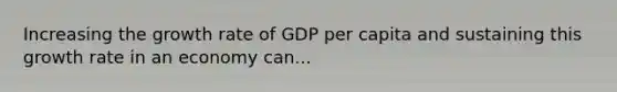 Increasing the growth rate of GDP per capita and sustaining this growth rate in an economy can...