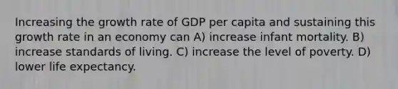 Increasing the growth rate of GDP per capita and sustaining this growth rate in an economy can A) increase infant mortality. B) increase standards of living. C) increase the level of poverty. D) lower life expectancy.