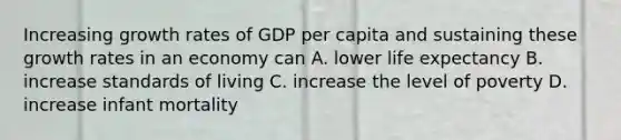 Increasing growth rates of GDP per capita and sustaining these growth rates in an economy can A. lower life expectancy B. increase standards of living C. increase the level of poverty D. increase infant mortality