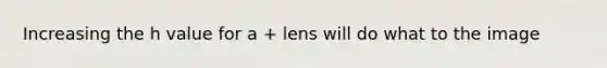 Increasing the h value for a + lens will do what to the image