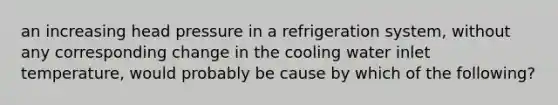 an increasing head pressure in a refrigeration system, without any corresponding change in the cooling water inlet temperature, would probably be cause by which of the following?