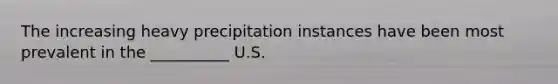 The increasing heavy precipitation instances have been most prevalent in the __________ U.S.