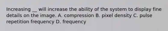 Increasing __ will increase the ability of the system to display fine details on the image. A. compression B. pixel density C. pulse repetition frequency D. frequency