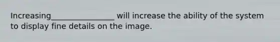 Increasing________________ will increase the ability of the system to display fine details on the image.