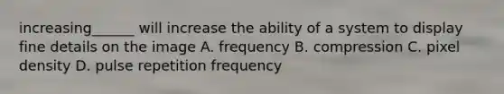 increasing______ will increase the ability of a system to display fine details on the image A. frequency B. compression C. pixel density D. pulse repetition frequency