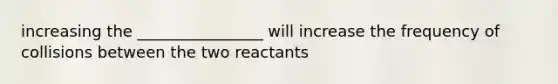 increasing the ________________ will increase the frequency of collisions between the two reactants