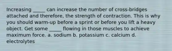 Increasing _____ can increase the number of cross-bridges attached and therefore, the strength of contraction. This is why you should warm-up before a sprint or before you lift a heavy object. Get some _____ flowing in those muscles to achieve maximum force. a. sodium b. potassium c. calcium d. electrolytes