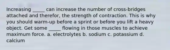 Increasing _____ can increase the number of cross-bridges attached and therefor, the strength of contraction. This is why you should warm-up before a sprint or before you lift a heavy object. Get some _____ flowing in those muscles to achieve maximum force. a. electrolytes b. sodium c. potassium d. calcium