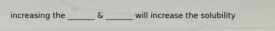 increasing the _______ & _______ will increase the solubility