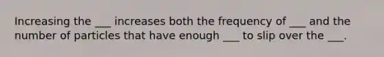 Increasing the ___ increases both the frequency of ___ and the number of particles that have enough ___ to slip over the ___.