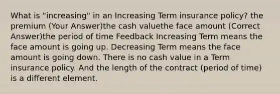 What is "increasing" in an Increasing Term insurance policy? the premium (Your Answer)the cash valuethe face amount (Correct Answer)the period of time Feedback Increasing Term means the face amount is going up. Decreasing Term means the face amount is going down. There is no cash value in a Term insurance policy. And the length of the contract (period of time) is a different element.