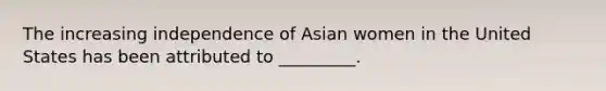 The increasing independence of Asian women in the United States has been attributed to _________.