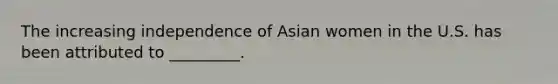 The increasing independence of Asian women in the U.S. has been attributed to _________.