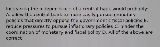 Increasing the independence of a central bank would​ probably: A. allow the central bank to more easily pursue monetary policies that directly oppose the​ government's fiscal policies B. reduce pressures to pursue inflationary policies C. hinder the coordination of monetary and fiscal policy D. All of the above are correct