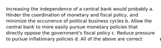 Increasing the independence of a central bank would probably a. Hinder the coordination of monetary and fiscal policy, and minimize the occurrence of political business cycles b. Allow the central bank to more easily pursue monetary policies that directly oppose the government's fiscal policy c. Reduce pressure to pursue inflationary policies d. All of the above are correct