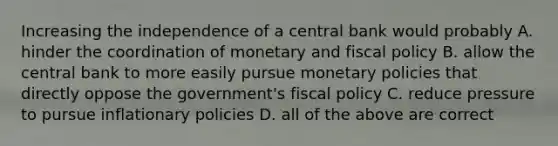 Increasing the independence of a central bank would probably A. hinder the coordination of monetary and fiscal policy B. allow the central bank to more easily pursue monetary policies that directly oppose the government's fiscal policy C. reduce pressure to pursue inflationary policies D. all of the above are correct