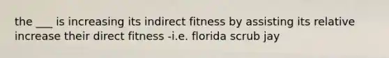 the ___ is increasing its indirect fitness by assisting its relative increase their direct fitness -i.e. florida scrub jay