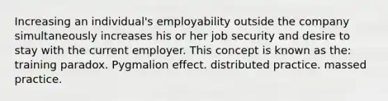 Increasing an individual's employability outside the company simultaneously increases his or her job security and desire to stay with the current employer. This concept is known as the: training paradox. Pygmalion effect. distributed practice. massed practice.