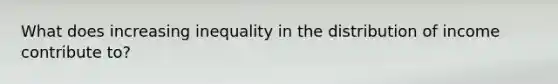 What does increasing inequality in the distribution of income contribute to?