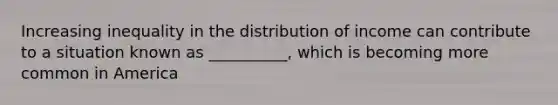 Increasing inequality in the distribution of income can contribute to a situation known as __________, which is becoming more common in America