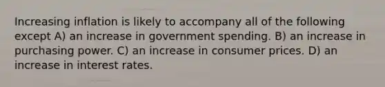 Increasing inflation is likely to accompany all of the following except A) an increase in government spending. B) an increase in purchasing power. C) an increase in consumer prices. D) an increase in interest rates.