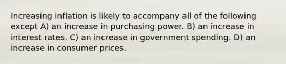 Increasing inflation is likely to accompany all of the following except A) an increase in purchasing power. B) an increase in interest rates. C) an increase in government spending. D) an increase in consumer prices.