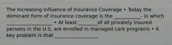 The Increasing Influence of Insurance Coverage • Today the dominant form of insurance coverage is the ___________- in which ___________________ • At least ________of all privately insured persons in the U.S. are enrolled in managed care programs • A key problem is that __________________