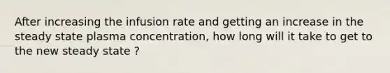 After increasing the infusion rate and getting an increase in the steady state plasma concentration, how long will it take to get to the new steady state ?