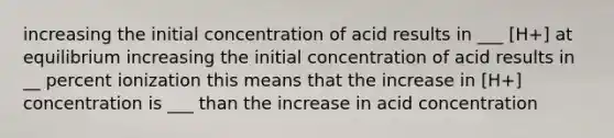 increasing the initial concentration of acid results in ___ [H+] at equilibrium increasing the initial concentration of acid results in __ percent ionization this means that the increase in [H+] concentration is ___ than the increase in acid concentration