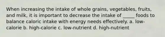 When increasing the intake of whole grains, vegetables, fruits, and milk, it is important to decrease the intake of _____ foods to balance caloric intake with energy needs effectively. a. low-calorie b. high-calorie c. low-nutrient d. high-nutrient