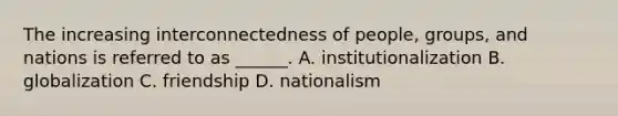 The increasing interconnectedness of people, groups, and nations is referred to as ______. A. institutionalization B. globalization C. friendship D. nationalism