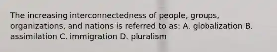 The increasing interconnectedness of people, groups, organizations, and nations is referred to as: A. globalization B. assimilation C. immigration D. pluralism