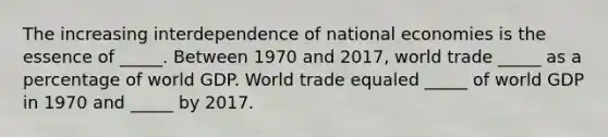 The increasing interdependence of national economies is the essence of _____. Between 1970 and 2017, world trade _____ as a percentage of world GDP. World trade equaled _____ of world GDP in 1970 and _____ by 2017.